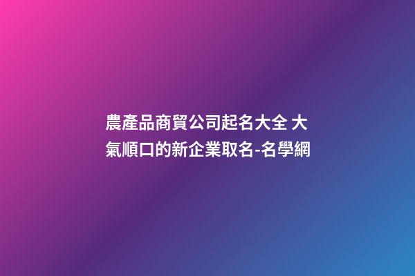 農產品商貿公司起名大全 大氣順口的新企業取名-名學網-第1張-公司起名-玄機派